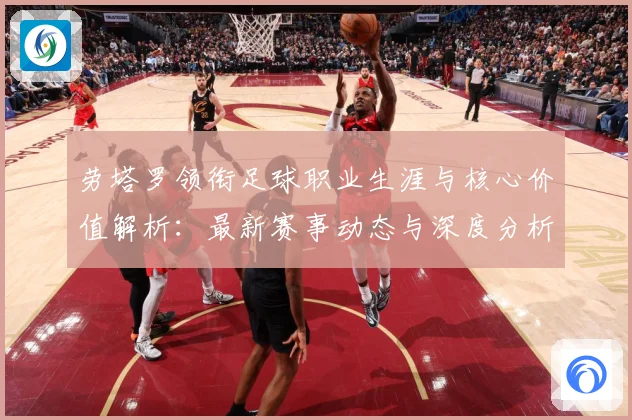 劳塔罗领衔足球职业生涯与核心价值解析：最新赛事动态与深度分析