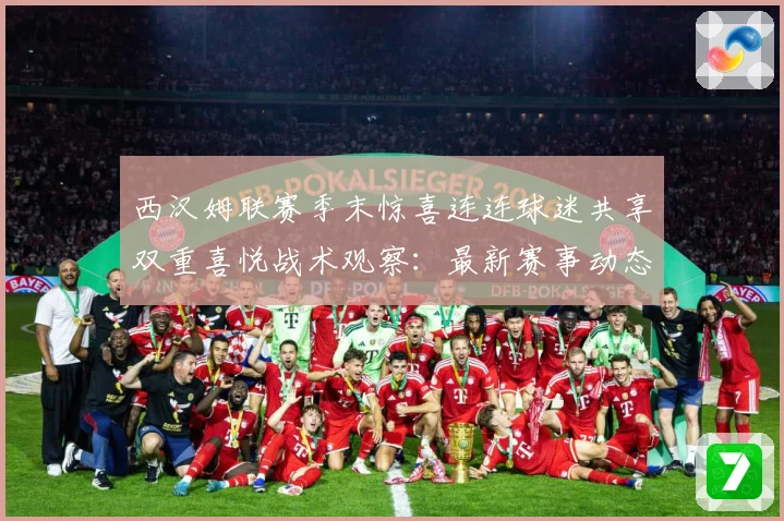 西汉姆联赛季末惊喜连连球迷共享双重喜悦战术观察：最新赛事动态与深度分析