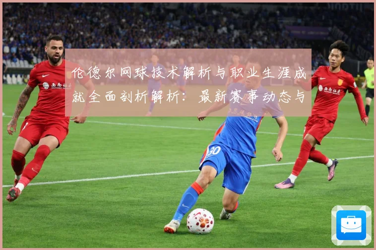 伦德尔网球技术解析与职业生涯成就全面剖析解析：最新赛事动态与深度分析
