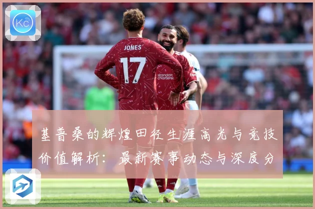 基普桑的辉煌田径生涯高光与竞技价值解析：最新赛事动态与深度分析