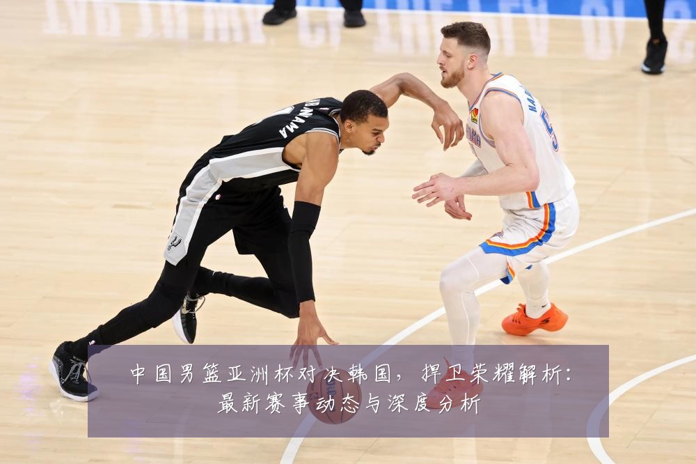 中国男篮亚洲杯对决韩国，捍卫荣耀解析：最新赛事动态与深度分析
