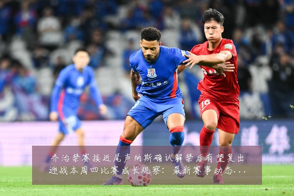 乔治禁赛接近尾声纳斯确认解禁后有望复出迎战本周四比赛成长观察:最新赛事动态与深度分析