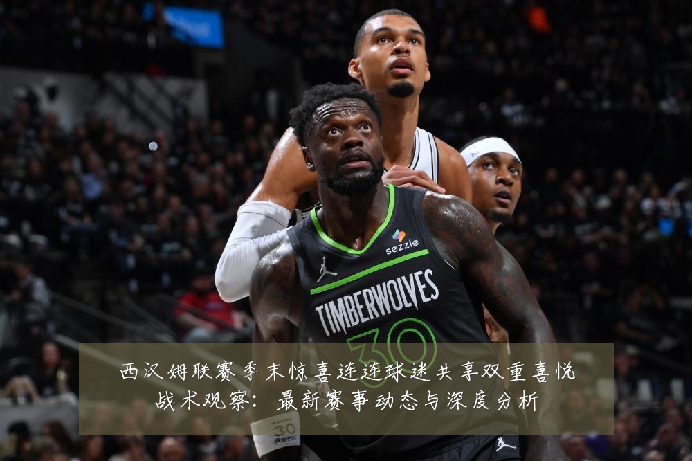 西汉姆联赛季末惊喜连连球迷共享双重喜悦战术观察:最新赛事动态与深度分析
